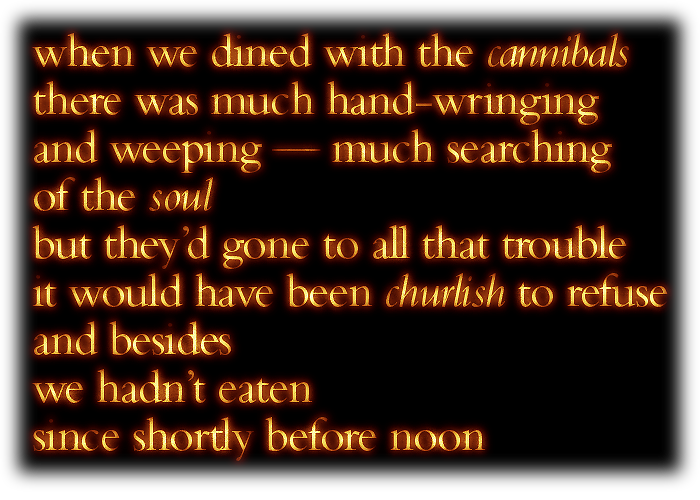 when we dined with the cannibals, there was much hand-wringing and weeping -- much searching of the soul -- but they'd gone to all that trouble, it would have been churlish to refuse; and besides, we hadn't eaten since shortly before noon